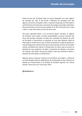 Gestão da Inovação




Cada vez que saio do Brasil volto um pouco baqueado com este negócio
de inovação por aqui. É tão brutal a diferença de seriedade com que
algumas economias avançadas tratam a questão da geração de informação e
conhecimento como base para o processo de inovação, que chego a desanimar.
Mas então lembro como éramos atrasados há 10, 20 ou 30 anos atrás e volto
a olhar o copo meio cheio ao invés de meio vazio.

Para gerar (grandes) ideias e nos tornarmos players mundiais no negócio
de inovação, como nação, é preciso profundidade, é preciso entender que
várias das grandes inovações mundiais são resultados de dezenas de anos
de formação e investimento na aquisição de uma base bastante sólida de
informação e conhecimento. No contexto empresarial, se falta de paciência e
visão de longo prazo não permitem que muitas empresas invistam em inovação
visando resultados mais radicais, é fundamental, ao menos, que as mesmas, ao
desenharem seus programas de ideias, mecanismos de ideação e processos
de inovação, não deixem de prestar atenção à fase que antecede as ideias: a
aquisição de informação e conhecimento.

Algumas poucas empresas nacionais já entenderam esta lógica e unificaram
ou estão fazendo esforços significativos de coordenação de seus esforços de
Gestão do Conhecimento e de Gestão de Inovação segundo uma mesma
direção. Vemos isto com muito bons olhos.


@claudioterra




                                                         © TerraForum          44
 