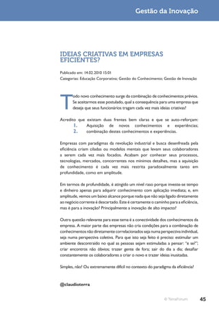Gestão da Inovação




IDEIAS CRIATIVAS EM EMPRESAS
EFICIENTES?
Publicado em: 14.02.2010 15:01
Categorias: Educação Corporativa; Gestão do Conhecimento; Gestão de Inovação




T
       odo novo conhecimento surge da combinação de conhecimentos prévios.
       Se aceitarmos esse postulado, qual a consequência para uma empresa que
       deseja que seus funcionários tragam cada vez mais ideias criativas?

Acredito que existam duas frentes bem claras e que se auto-reforçam:
       1.    Aquisição de novos conhecimentos e experiências;
       2.    combinação destes conhecimentos e experiências.

Empresas com paradigmas da revolução industrial e busca desenfreada pela
eficiência criam ciladas ou modelos mentais que levam seus colaboradores
a serem cada vez mais focados. Acabam por conhecer seus processos,
tecnologias, mercados, concorrentes nos mínimos detalhes, mas a aquisição
de conhecimento é cada vez mais restrita paradoxalmente tanto em
profundidade, como em amplitude.

Em termos de profundidade, é atingido um nível raso porque investe-se tempo
e dinheiro apenas para adquirir conhecimento com aplicação imediata; e, em
amplitude, vemos um baixo alcance porque nada que não seja ligado diretamente
ao negócio corrente é descartado. Este é certamente o caminho para a eficiência,
mas é para a inovação? Principalmente a inovação de alto impacto?

Outra questão relevante para esse tema é a conectividade dos conhecimentos da
empresa. A maior parte das empresas não cria condições para a combinação de
conhecimentos não diretamente correlacionados seja numa perspectiva individual,
seja numa perspectiva coletiva. Para que isto seja feito é preciso: estimular um
ambiente descontraído no qual as pessoas sejam estimuladas a pensar: “e se?”;
criar encontros não óbvios; trazer gente de fora; sair do dia a dia; desafiar
constantemente os colaboradores a criar o novo e trazer ideias inusitadas.

Simples, não? Ou extremamente difícil no contexto do paradigma da eficiência?



@claudioterra


                                                            © TerraForum           45
 