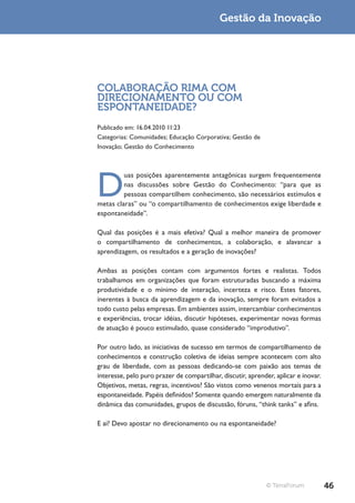 Gestão da Inovação




COLABORAÇÃO RIMA COM
DIRECIONAMENTO OU COM
ESPONTANEIDADE?
Publicado em: 16.04.2010 11:23
Categorias: Comunidades; Educação Corporativa; Gestão de
Inovação; Gestão do Conhecimento




D
         uas posições aparentemente antagônicas surgem frequentemente
         nas discussões sobre Gestão do Conhecimento: “para que as
         pessoas compartilhem conhecimento, são necessários estímulos e
metas claras” ou “o compartilhamento de conhecimentos exige liberdade e
espontaneidade”.

Qual das posições é a mais efetiva? Qual a melhor maneira de promover
o compartilhamento de conhecimentos, a colaboração, e alavancar a
aprendizagem, os resultados e a geração de inovações?

Ambas as posições contam com argumentos fortes e realistas. Todos
trabalhamos em organizações que foram estruturadas buscando a máxima
produtividade e o mínimo de interação, incerteza e risco. Estes fatores,
inerentes à busca da aprendizagem e da inovação, sempre foram evitados a
todo custo pelas empresas. Em ambientes assim, intercambiar conhecimentos
e experiências, trocar idéias, discutir hipóteses, experimentar novas formas
de atuação é pouco estimulado, quase considerado “improdutivo”.

Por outro lado, as iniciativas de sucesso em termos de compartilhamento de
conhecimentos e construção coletiva de ideias sempre acontecem com alto
grau de liberdade, com as pessoas dedicando-se com paixão aos temas de
interesse, pelo puro prazer de compartilhar, discutir, aprender, aplicar e inovar.
Objetivos, metas, regras, incentivos? São vistos como venenos mortais para a
espontaneidade. Papéis definidos? Somente quando emergem naturalmente da
dinâmica das comunidades, grupos de discussão, fóruns, “think tanks” e afins.

E aí? Devo apostar no direcionamento ou na espontaneidade?




                                                             © TerraForum            46
 