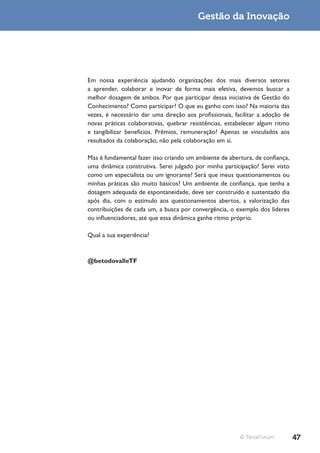 Gestão da Inovação




Em nossa experiência ajudando organizações dos mais diversos setores
a aprender, colaborar e inovar de forma mais efetiva, devemos buscar a
melhor dosagem de ambos. Por que participar dessa iniciativa de Gestão do
Conhecimento? Como participar? O que eu ganho com isso? Na maioria das
vezes, é necessário dar uma direção aos profissionais, facilitar a adoção de
novas práticas colaborativas, quebrar resistências, estabelecer algum ritmo
e tangibilizar benefícios. Prêmios, remuneração? Apenas se vinculados aos
resultados da colaboração, não pela colaboração em si.

Mas é fundamental fazer isso criando um ambiente de abertura, de confiança,
uma dinâmica construtiva. Serei julgado por minha participação? Serei visto
como um especialista ou um ignorante? Será que meus questionamentos ou
minhas práticas são muito básicos? Um ambiente de confiança, que tenha a
dosagem adequada de espontaneidade, deve ser construído e sustentado dia
após dia, com o estímulo aos questionamentos abertos, a valorização das
contribuições de cada um, a busca por convergência, o exemplo dos líderes
ou influenciadores, até que essa dinâmica ganhe ritmo próprio.

Qual a sua experiência?



@betodovalleTF




                                                         © TerraForum          47
 