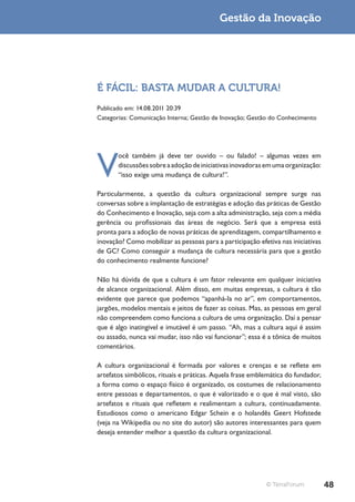 Gestão da Inovação




É FÁCIL: BASTA MUDAR A CULTURA!
Publicado em: 14.08.2011 20:39
Categorias: Comunicação Interna; Gestão de Inovação; Gestão do Conhecimento




V
       ocê também já deve ter ouvido – ou falado! – algumas vezes em
       discussões sobre a adoção de iniciativas inovadoras em uma organização:
       “isso exige uma mudança de cultura!”.

Particularmente, a questão da cultura organizacional sempre surge nas
conversas sobre a implantação de estratégias e adoção das práticas de Gestão
do Conhecimento e Inovação, seja com a alta administração, seja com a média
gerência ou profissionais das áreas de negócio. Será que a empresa está
pronta para a adoção de novas práticas de aprendizagem, compartilhamento e
inovação? Como mobilizar as pessoas para a participação efetiva nas iniciativas
de GC? Como conseguir a mudança de cultura necessária para que a gestão
do conhecimento realmente funcione?

Não há dúvida de que a cultura é um fator relevante em qualquer iniciativa
de alcance organizacional. Além disso, em muitas empresas, a cultura é tão
evidente que parece que podemos “apanhá-la no ar”, em comportamentos,
jargões, modelos mentais e jeitos de fazer as coisas. Mas, as pessoas em geral
não compreendem como funciona a cultura de uma organização. Daí a pensar
que é algo inatingível e imutável é um passo. “Ah, mas a cultura aqui é assim
ou assado, nunca vai mudar, isso não vai funcionar”; essa é a tônica de muitos
comentários.

A cultura organizacional é formada por valores e crenças e se reflete em
artefatos simbólicos, rituais e práticas. Aquela frase emblemática do fundador,
a forma como o espaço físico é organizado, os costumes de relacionamento
entre pessoas e departamentos, o que é valorizado e o que é mal visto, são
artefatos e rituais que refletem e realimentam a cultura, continuadamente.
Estudiosos como o americano Edgar Schein e o holandês Geert Hofstede
(veja na Wikipedia ou no site do autor) são autores interessantes para quem
deseja entender melhor a questão da cultura organizacional.




                                                           © TerraForum           48
 