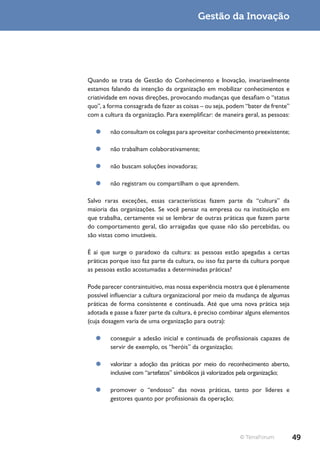 Gestão da Inovação




Quando se trata de Gestão do Conhecimento e Inovação, invariavelmente
estamos falando da intenção da organização em mobilizar conhecimentos e
criatividade em novas direções, provocando mudanças que desafiam o “status
quo”, a forma consagrada de fazer as coisas – ou seja, podem “bater de frente”
com a cultura da organização. Para exemplificar: de maneira geral, as pessoas:

   ¥¥ não consultam os colegas para aproveitar conhecimento preexistente;

   ¥¥ não trabalham colaborativamente;

   ¥¥ não buscam soluções inovadoras;

   ¥¥ não registram ou compartilham o que aprendem.

Salvo raras exceções, essas características fazem parte da “cultura” da
maioria das organizações. Se você pensar na empresa ou na instituição em
que trabalha, certamente vai se lembrar de outras práticas que fazem parte
do comportamento geral, tão arraigadas que quase não são percebidas, ou
são vistas como imutáveis.

É aí que surge o paradoxo da cultura: as pessoas estão apegadas a certas
práticas porque isso faz parte da cultura, ou isso faz parte da cultura porque
as pessoas estão acostumadas a determinadas práticas?

Pode parecer contraintuitivo, mas nossa experiência mostra que é plenamente
possível influenciar a cultura organizacional por meio da mudança de algumas
práticas de forma consistente e continuada. Até que uma nova prática seja
adotada e passe a fazer parte da cultura, é preciso combinar alguns elementos
(cuja dosagem varia de uma organização para outra):

   ¥¥ conseguir a adesão inicial e continuada de profissionais capazes de
      servir de exemplo, os “heróis” da organização;

   ¥¥ valorizar a adoção das práticas por meio do reconhecimento aberto,
      inclusive com “artefatos” simbólicos já valorizados pela organização;

   ¥¥ promover o “endosso” das novas práticas, tanto por líderes e
      gestores quanto por profissionais da operação;




                                                          © TerraForum           49
 