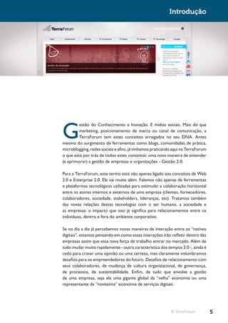 Introdução




G
         estão do Conhecimento e Inovação. E mídias sociais. Mais do que
         marketing, posicionamento de marca ou canal de comunicação, a
         TerraForum tem estes conceitos arraigados no seu DNA. Antes
mesmo do surgimento de ferramentas como blogs, comunidades de prática,
microblogging, redes sociais e afins, já vínhamos praticando aqui na TerraForum
o que está por trás de todos estes conceitos: uma nova maneira de entender
(e aprimorar) a gestão de empresas e organizações - Gestão 2.0.

Para a TerraForum, este termo está não apenas ligado aos conceitos de Web
2.0 e Enterprise 2.0. Ele vai muito além. Falamos não apenas de ferramentas
e plataformas tecnológicas utilizadas para estimular a colaboração horizontal
entre os atores internos e externos de uma empresa (clientes, fornecedores,
colaboradores, sociedade, stakeholders, lideranças, etc). Tratamos também
das novas relações destas tecnologias com o ser humano, a sociedade e
as empresas: o impacto que isso já significa para relacionamentos entre os
indivíduos, dentro e fora do ambiente corporativo.

Se no dia a dia já percebemos novas maneiras de interação entre os “nativos
digitais”, estamos pensando em como essas interações irão refletir dentro das
empresas assim que essa nova força de trabalho entrar no mercado. Além de
tudo mudar muito rapidamente - outra característica dos tempos 2.0 -, ainda é
cedo para cravar uma opinião ou uma certeza, mas claramente vislumbramos
desafios para os empreendedores do futuro. Desafios de relacionamento com
seus colaboradores, de mudança de cultura organizacional, de governança,
de processos, de sustentabilidade. Enfim, de tudo que envolve a gestão
de uma empresa, seja ela uma gigante global da “velha” economia ou uma
representante da “novíssima” economia de serviços digitais.




                                                           © TerraForum           5
 