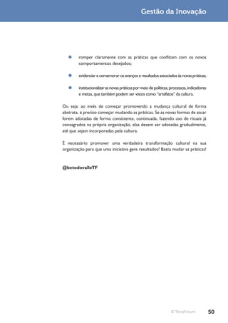 Gestão da Inovação




  ¥¥ romper claramente com as práticas que conflitam com os novos
     comportamentos desejados;

   ¥¥ evidenciar e comemorar os avanços e resultados associados às novas práticas;

   ¥¥ institucionalizar as novas práticas por meio de políticas, processos, indicadores
      e metas, que também podem ser vistos como “artefatos” da cultura.

Ou seja: ao invés de começar promovendo a mudança cultural de forma
abstrata, é preciso começar mudando as práticas. Se as novas formas de atuar
forem adotadas de forma consistente, continuada, fazendo uso de rituais já
consagrados na própria organização, elas devem ser adotadas gradualmente,
até que sejam incorporadas pela cultura.

É necessário promover uma verdadeira transformação cultural na sua
organização para que uma iniciativa gere resultados? Basta mudar as práticas!



@betodovalleTF




                                                                 © TerraForum             50
 