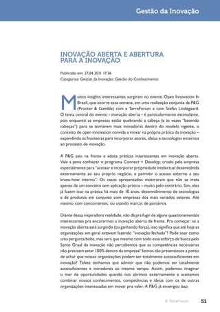 Gestão da Inovação




INOVAÇÃO ABERTA E ABERTURA
PARA A INOVAÇÃO
Publicado em: 27.04.2011 17:36
Categorias: Gestão da Inovação; Gestão do Conhecimento




M
         uitos insights interessantes surgiram no evento Open Innovation In
         Brazil, que ocorre essa semana, em uma realização conjunta da P&G
         (Procter & Gamble) com a TerraForum e com Stefan Lindegaard.
O tema central do evento - inovação aberta - é particularmente estimulante,
pois enquanto as empresas estão quebrando a cabeça (e às vezes “batendo
cabeças”) para se tornarem mais inovadoras dentro do modelo vigente, o
conceito de open innovation convida a inovar na própria prática da inovação –
expandindo as fronteiras para incorporar atores, ideias e tecnologias externos
ao processo de inovação.

A P&G saiu na frente e adota práticas interessantes em inovação aberta.
Vale a pena conhecer o programa Connect + Develop, criado pela empresa
especialmente para “acessar e incorporar propriedade intelectual desenvolvida
externamente ao seu próprio negócio, e permitir o acesso externo a seu
know-how interno”. Os casos apresentados mostraram que não se trata
apenas de um conceito sem aplicação prática – muito pelo contrário. Sim, eles
já fazem isso na prática há mais de 10 anos: desenvolvimento de tecnologias
e de produtos em conjunto com empresas dos mais variados setores. Até
mesmo com concorrentes, ou usando marcas de parceiros.

Diante dessa inspiradora realidade, não dá pra fugir de alguns questionamentos
interessantes pra encararmos a inovação aberta de frente. Pra começar: se a
inovação aberta está surgindo (ou ganhando força), isso significa que até hoje as
organizações em geral estavam fazendo “inovação fechada”? Pode soar como
uma pergunta boba, mas será que mesmo com todo esse esforço de busca pelo
Santo Graal da inovação não percebemos que as competências necessárias
não precisam estar 100% dentro da empresa? Somos tão pretensiosos a ponto
de achar que nossas organizações podem ser totalmente autossuficientes em
inovação? Talvez tenhamos que admitir que não podemos ser totalmente
autosuficientes e inovadores ao mesmo tempo. Assim, podemos imaginar
o mar de oportunidades quando nos abrimos externamente e aceitamos
combinar nossos conhecimentos, competências e ideias com os de outras
organizações interessadas em inovar pra valer. A P&G já enxergou isso.


                                                             © TerraForum           51
 