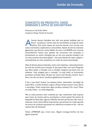 Gestão da Inovação




CONCEITO DE PRODUTO: ONDE
EMBRAER E APPLE SE ENCONTRAM
Publicado em: 06.10.2011 08:44
Categorias: Design; Gestão de Inovação




A
        famosa doença holandesa tem sido uma grande realidade aqui no
        Brasil – puxada por muitos ciclos de commodities ao longo de nossa
        história. Esta nossa riqueza de recursos naturais criou no país uma
cultura extrativista, exploratória e mercantilista. Apesar de termos empresas
gigantescas, que faturam muitos bilhões de reais e um BNDES com recursos
extraordinários mesmo para padrões das economias mais avançadas, é
praticamente um sonho inatingível que um dia uma empresa brasileira crie
um novo conceito de produto global – não estou falando de copiar, adaptar e
eventualmente ser mais competitivo em razão de custos de produção.

Além da famosa doença holandesa, tenho outra hipótese: o desconhecimento
do meio do caminho para inovação. O que quero dizer com isso? Dirigentes
que dizem apoiar a inovação, mas na verdade, imaginam que basta criar um
ambiente “mais amigável para a inovação” no qual todos os funcionários
participam enviando ideias. Dá para ser contra isto? De jeito nenhum. Sou a
favor, mas não nos levará “produtos globalmente inovadores”.

E daí: o que fazer? Investir em pesquisa básica, desenvolver tecnologia de
ponta? Bom...a União Soviética e agora a Rússia sempre tiveram muita ciência
e tecnologia. Vocês comprariam algum produto soviético? Ou russo? Talvez
um avião militar... ou míssil teleguiado...

Mas as coisas parecem estar mudando por aqui: atualmente, toda empresa
quer inovar, de maneira aberta, participativa e mesmo genial. Na sombra da
despedida de Steve Jobs, algumas reflexões são bem pertinentes. São raras as
empresas, muito menos líderes empresariais, que parecem ter noção apurada
de como criar produtos que possam ser referências mundiais um dia – não me
venham falar de Havaianas!

Talvez a EMBRAER seja o único caso... Alguém consegue lembrar de mais
alguma empresa?




                                                          © TerraForum          55
 