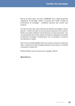 Gestão da Inovação




Não sei se muitos sabem, mas tanto a EMBRAER como a Apple são grandes
integradoras de tecnologia. Ambas as empresas têm cadeias mundiais de
fornecimento de tecnologia – verdadeiros parceiros que cocriam seus
produtos.

Isto não quer dizer que as duas empresas não detenham tecnologias e mesmo
patentes – embora não sejam as que mais possuem patentes em seus setores.
O fato é que ambas trabalham muito fortemente o conceito de produto – por
meio de pesquisas de mercado, análises de tendências, avaliação de maturidade
de diferentes tecnologias e evidentemente, com a criatividade e ousadia de
suas lideranças e equipes.

Quer inovar em padrões globais? Invista em conceito, monitore o mundo para
saber o estado da arte das tecnologias disponíveis. Seja ousado no marketing
e lançamento. Simples não?

Dinheiro? Ajuda, mas não me parece ser o gargalo no Brasil.



@claudioterra




                                                          © TerraForum          56
 