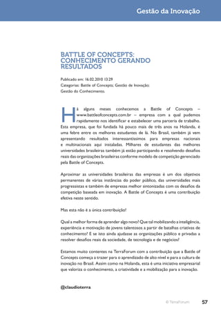 Gestão da Inovação




BATTLE OF CONCEPTS:
CONHECIMENTO GERANDO
RESULTADOS
Publicado em: 16.02.2010 13:29
Categorias: Battle of Concepts; Gestão de Inovação;
Gestão do Conhecimento.




H
          á alguns meses conhecemos a Battle of Concepts –
          www.battleofconcepts.com.br – empresa com a qual pudemos
          rapidamente nos identificar e estabelecer uma parceria de trabalho.
Esta empresa, que foi fundada há pouco mais de três anos na Holanda, é
uma febre entre os melhores estudantes de lá. No Brasil, também já vem
apresentando resultados interessantíssimos para empresas nacionais
e multinacionais aqui instaladas. Milhares de estudantes das melhores
universidades brasileiras também já estão participando e resolvendo desafios
reais das organizações brasileiras conforme modelo de competição gerenciado
pela Battle of Concepts.

Aproximar as universidades brasileiras das empresas é um dos objetivos
permanentes de várias instâncias do poder público, das universidades mais
progressistas e também de empresas melhor sintonizadas com os desafios da
competição baseada em inovação. A Battle of Concepts é uma contribuição
efetiva neste sentido.

Mas esta não é a única contribuição!

Qual a melhor forma de aprender algo novo? Que tal mobilizando a inteligência,
experiência e motivação de jovens talentosos a partir de batalhas criativas de
conhecimento? E se isto ainda ajudasse as organizações público e privadas a
resolver desafios reais da sociedade, de tecnologia e de negócios?

Estamos muito contentes na TerraForum com a contribuição que a Battle of
Concepts começa a trazer para o aprendizado de alto nível e para a cultura de
inovação no Brasil. Assim como na Holanda, esta é uma iniciativa empresarial
que valoriza o conhecimento, a criatividade e a mobilização para a inovação.



@claudioterra


                                                          © TerraForum           57
 