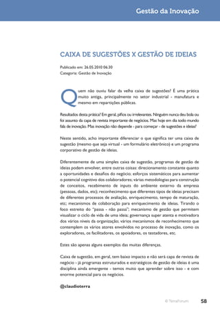 Gestão da Inovação




CAIXA DE SUGESTÕES X GESTÃO DE IDEIAS
Publicado em: 26.05.2010 06:30
Categoria: Gestão de Inovação




Q
          uem não ouviu falar da velha caixa de sugestões? É uma prática
          muito antiga, principalmente no setor industrial - manufatura e
          mesmo em repartições públicas.

Resultados desta prática? Em geral, pífios ou irrelevantes. Ninguém nunca deu bola ou
foi assunto da capa de revista importante de negócios. Mas hoje em dia todo mundo
fala de inovação. Mas inovação não depende - para começar - de sugestões e ideias?

Neste sentido, acho importante diferenciar o que significa ter uma caixa de
sugestão (mesmo que seja virtual - um formulário eletrônico) e um programa
corporativo de gestão de ideias.

Diferentemente de uma simples caixa de sugestão, programas de gestão de
ideias podem envolver, entre outras coisas: direcionamento constante quanto
a oportunidades e desafios do negócio; esforços sistemáticos para aumentar
o potencial cognitivo dos colaboradores; várias metodologias para construção
de conceitos, recebimento de inputs do ambiente externo da empresa
(pessoas, dados, etc); reconhecimento que diferentes tipos de ideias precisam
de diferentes processos de avaliação, enriquecimento, tempo de maturação,
etc; mecanismos de colaboração para enriquecimento de ideias. Tirando o
foco estreito do “passa - não passa”; mecanismo de gestão que permitem
visualizar o ciclo de vida de uma ideia; governança super atenta e motivadora
dos vários níveis da organização; vários mecanismos de reconhecimento que
contemplem os vários atores envolvidos no processo de inovação, como os
exploradores, os facilitadores, os apoiadores, os testadores, etc.

Estes são apenas alguns exemplos das muitas diferenças.

Caixa de sugestão, em geral, tem baixo impacto e não será capa de revista de
negócio - já programas estruturados e estratégicos de gestão de ideias é uma
disciplina ainda emergente - temos muito que aprender sobre isso - e com
enorme potencial para os negócios.

@claudioterra


                                                                © TerraForum            58
 