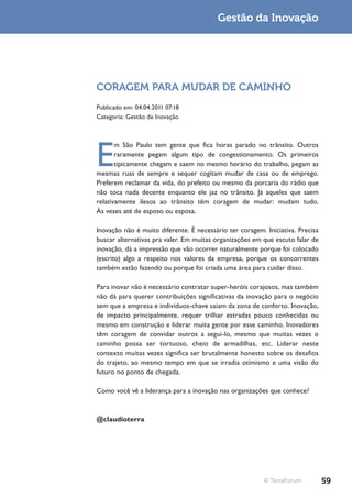 Gestão da Inovação




CORAGEM PARA MUDAR DE CAMINHO
Publicado em: 04.04.2011 07:18
Categoria: Gestão de Inovação




E
       m São Paulo tem gente que fica horas parado no trânsito. Outros
       raramente pegam algum tipo de congestionamento. Os primeiros
       tipicamente chegam e saem no mesmo horário do trabalho, pegam as
mesmas ruas de sempre e sequer cogitam mudar de casa ou de emprego.
Preferem reclamar da vida, do prefeito ou mesmo da porcaria do rádio que
não toca nada decente enquanto ele jaz no trânsito. Já aqueles que saem
relativamente ilesos ao trânsito têm coragem de mudar: mudam tudo.
Às vezes até de esposo ou esposa.

Inovação não é muito diferente. É necessário ter coragem. Iniciativa. Precisa
buscar alternativas pra valer. Em muitas organizações em que escuto falar de
inovação, dá a impressão que vão ocorrer naturalmente porque foi colocado
(escrito) algo a respeito nos valores da empresa, porque os concorrentes
também estão fazendo ou porque foi criada uma área para cuidar disso.

Para inovar não é necessário contratar super-heróis corajosos, mas também
não dá para querer contribuições significativas da inovação para o negócio
sem que a empresa e indivíduos-chave saiam da zona de conforto. Inovação,
de impacto principalmente, requer trilhar estradas pouco conhecidas ou
mesmo em construção e liderar muita gente por esse caminho. Inovadores
têm coragem de convidar outros a segui-lo, mesmo que muitas vezes o
caminho possa ser tortuoso, cheio de armadilhas, etc. Liderar neste
contexto muitas vezes significa ser brutalmente honesto sobre os desafios
do trajeto, ao mesmo tempo em que se irradia otimismo e uma visão do
futuro no ponto de chegada.

Como você vê a liderança para a inovação nas organizações que conhece?



@claudioterra




                                                          © TerraForum          59
 