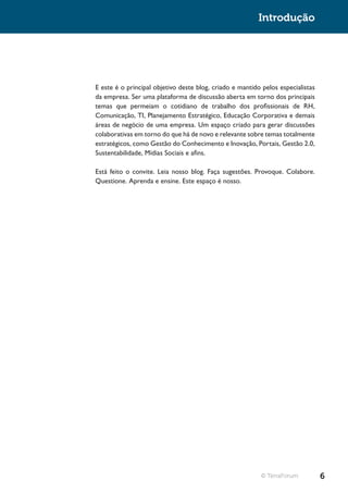 Introdução




E este é o principal objetivo deste blog, criado e mantido pelos especialistas
da empresa. Ser uma plataforma de discussão aberta em torno dos principais
temas que permeiam o cotidiano de trabalho dos profissionais de RH,
Comunicação, TI, Planejamento Estratégico, Educação Corporativa e demais
áreas de negócio de uma empresa. Um espaço criado para gerar discussões
colaborativas em torno do que há de novo e relevante sobre temas totalmente
estratégicos, como Gestão do Conhecimento e Inovação, Portais, Gestão 2.0,
Sustentabilidade, Mídias Sociais e afins.

Está feito o convite. Leia nosso blog. Faça sugestões. Provoque. Colabore.
Questione. Aprenda e ensine. Este espaço é nosso.




                                                          © TerraForum           6
 