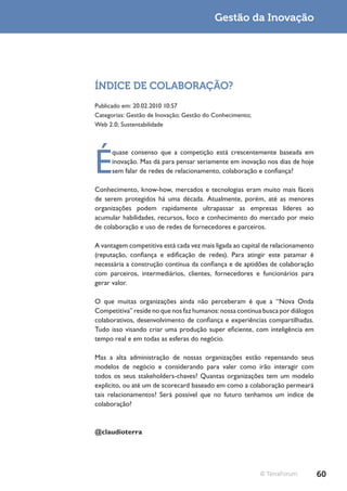 Gestão da Inovação




ÍNDICE DE COLABORAÇÃO?
Publicado em: 20.02.2010 10:57
Categorias: Gestão de Inovação; Gestão do Conhecimento;
Web 2.0; Sustentabilidade




É
      quase consenso que a competição está crescentemente baseada em
      inovação. Mas dá para pensar seriamente em inovação nos dias de hoje
      sem falar de redes de relacionamento, colaboração e confiança?

Conhecimento, know-how, mercados e tecnologias eram muito mais fáceis
de serem protegidos há uma década. Atualmente, porém, até as menores
organizações podem rapidamente ultrapassar as empresas líderes ao
acumular habilidades, recursos, foco e conhecimento do mercado por meio
de colaboração e uso de redes de fornecedores e parceiros.

A vantagem competitiva está cada vez mais ligada ao capital de relacionamento
(reputação, confiança e edificação de redes). Para atingir este patamar é
necessária a construção contínua da confiança e de aptidões de colaboração
com parceiros, intermediários, clientes, fornecedores e funcionários para
gerar valor.

O que muitas organizações ainda não perceberam é que a “Nova Onda
Competitiva” reside no que nos faz humanos: nossa contínua busca por diálogos
colaborativos, desenvolvimento de confiança e experiências compartilhadas.
Tudo isso visando criar uma produção super eficiente, com inteligência em
tempo real e em todas as esferas do negócio.

Mas a alta administração de nossas organizações estão repensando seus
modelos de negócio e considerando para valer como irão interagir com
todos os seus stakeholders-chaves? Quantas organizações tem um modelo
explícito, ou até um de scorecard baseado em como a colaboração permeará
tais relacionamentos? Será possível que no futuro tenhamos um índice de
colaboração?



@claudioterra




                                                          © TerraForum          60
 