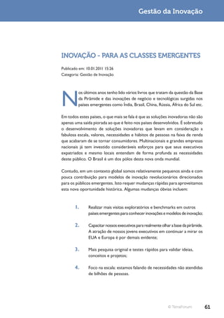 Gestão da Inovação




INOVAÇÃO - PARA AS CLASSES EMERGENTES
Publicado em: 10.01.2011 15:26
Categoria: Gestão de Inovação




N
         os últimos anos tenho lido vários livros que tratam da questão da Base
         da Pirâmide e das inovações de negócio e tecnológicas surgidas nos
         países emergentes como Índia, Brasil, China, Rússia, África do Sul etc.

Em todos estes países, o que mais se fala é que as soluções inovadoras não são
apenas uma saída piorada ao que é feito nos países desenvolvidos. É sobretudo
o desenvolvimento de soluções inovadoras que levam em consideração a
fabulosa escala, valores, necessidades e hábitos de pessoas na faixa de renda
que acabaram de se tornar consumidores. Multinacionais e grandes empresas
nacionais já tem investido consideráveis esforços para que seus executivos
expatriados e mesmo locais entendam de forma profunda as necessidades
deste público. O Brasil é um dos pólos desta nova onda mundial.

Contudo, em um contexto global somos relativamente pequenos ainda e com
pouca contribuição para modelos de inovação revolucionários direcionados
para os públicos emergentes. Isto requer mudanças rápidas para aproveitamos
esta nova oportunidade histórica. Algumas mudanças óbvias incluem:


       1.      Realizar mais visitas exploratórios e benchmarks em outros
               países emergentes para conhecer inovações e modelos de inovação;

       2.      Capacitar nossos executivos para realmente olhar a base da pirâmide.
               A atração de nossos jovens executivos em continuar a mirar os
               EUA e Europa é por demais evidente;

       3.      Mais pesquisa original e testes rápidos para validar ideias,
               conceitos e projetos;

       4.      Foco na escala: estamos falando de necessidades não atendidas
               de bilhões de pessoas.




                                                              © TerraForum            61
 