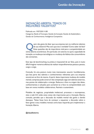 Gestão da Inovação




INOVAÇÃO ABERTA: TEMOS OS
MELHORES TALENTOS?
Publicado em: 19.07.2010 11:08
Categorias: Battle of Concepts; Gestão de Inovação; Gestão de Stakeholders;
Gestão do Conhecimento; Inteligência Competitiva




Q
          uem não gosta de dizer que sua empresa tem os melhores talentos
          de sua indústria? Mas será que isto é verdade? Como saber de fato?
          Estas questões são de importância vital para a competitividade em
vários setores econômicos. Em particular, em setores no qual a capacidade de
inovação, as mudanças tecnológicas e a mudança de hábitos dos consumidores
são constantes.

Este tipo de benchmarking na prática é impossível de ser feito, pois é muito
difícil imaginar maneiras efetivas de realizar emparelhamentos pessoa a pessoa,
cargo a cargo.

Contudo, há uma postura muito mais interessante: assumir, humildemente,
que boa parte dos talentos e conhecimentos relevantes para sua empresa
encontram-se fora da mesma. A partir desta importante mudança de modelo
mental, a empresa pode construir não competição cega com talentos externos,
mas pontes de colaboração e sinergia. Reduz-se o foco na origem das ideias,
conhecimentos e soluções para aumentar-se o foco na competitividade com
base em novos modelos colaborativos, flexíveis e sustentáveis.

Modelos de negócios, propriedade intelectual, processos e recompensas,
sites e web 2.0: todas estas coisas são importantes para a Inovação Aberta,
contudo, percebo que a discussão do modelo mental não ganha o devido
destaque. Talvez fosse hora de começar a esquentar a discussão sobre o
fator gente e seus modelos mentais como base requerida para implementar a
Inovação Aberta.



@claudioterra




                                                             © TerraForum         63
 