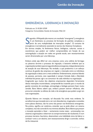 Gestão da Inovação




EMERGÊNCIA, LIDERANÇA E INOVAÇÃO
Publicado em: 21.10.2011 07:09
Categorias: Comunidades; Gestão de Inovação; Web 2.0




S
     egundo a Wikipedia (ela mesmo um resultado “emergente”), emergência
     “é um fenômeno ou processo de formação de padrões complexos a
     partir de uma multiplicidade de interações simples”. O conceito de
emergência é normalmente associado às teorias dos Sistemas Complexos.
Em termos simples, há fenômenos físicos, biológicos, culturais, sociais e
econômicos que podem ser melhor compreendidos em função de sua
autoregulação e atuação em redes em grande escala, sem necessariamente
serem direcionados por uma liderança.

Embora ainda seja difícil ver uma empresa como uma colônia de formigas
ou pássaros durante o processo de migração, é bastante evidente que as
organizações também operam segundo efeitos emergentes, independentemente
da atuação de suas lideranças. Na verdade, o que predomina é um esforço
contínuo da gestão das empresas em regular a interação entre os indivíduos
da organização e desta com o meio ambiente. Evidentemente, estamos falando
de pessoas, portanto, esta capacidade é sempre limitada dada a liberdade
individual de pensar, agir e se comunicar de cada indivíduo na organização.
Imaginando que muitos dos objetivos empresariais dependem fortemente
destas interações incontroláveis, compreendê-las trazendo para o mundo da
gestão conceitos de sociologia, antropologia e biologia parecem fazer muito
sentido. Bons líderes sabem que, embora possam exercer influência, eles
procuram entender os efeitos de rede e de emergência que podem surgir em
suas organizações.

Quando falamos em inovação, tal discussão fica ainda mais evidente. Se
acreditarmos que inovação tem a ver com descobertas, imaginação e conexões
entre planos distintos, não há como não pensar nos fenômenos emergentes.
Na prática, significa ser sistêmico, entender que se pode afetar um sistema
complexo, mas não controlá-lo nos mínimos detalhes. Bons líderes que prezam
a inovação aprendem a fazer – tacitamente muitas vezes – provocações nos
sistemas organizações e observam os comportamentos daí resultantes. E num
processo iterativo, heurístico, desenvolvem uma habilidade única de liderar e
conduzir rumo a um destino, sem necessariamente dirigir e controlar, verbos
da Era Industrial.


                                                          © TerraForum          64
 