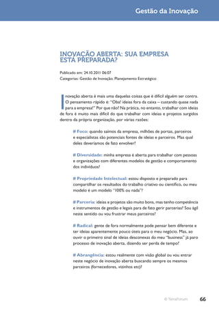 Gestão da Inovação




INOVAÇÃO ABERTA: SUA EMPRESA
ESTÁ PREPARADA?
Publicado em: 24.10.2011 06:07
Categorias: Gestão de Inovação; Planejamento Estratégico




I
   novação aberta é mais uma daquelas coisas que é difícil alguém ser contra.
   O pensamento rápido é: “Oba! ideias fora da caixa – custando quase nada
   para a empresa!” Por que não? Na prática, no entanto, trabalhar com ideias
de fora é muito mais difícil do que trabalhar com ideias e projetos surgidos
dentro da própria organização, por várias razões:

       # Foco: quando saímos da empresa, milhões de portas, parceiros
       e especialistas são potenciais fontes de ideias e parceiros. Mas qual
       deles deveríamos de fato envolver?

       # Diversidade: minha empresa é aberta para trabalhar com pessoas
       e organizações com diferentes modelos de gestão e comportamento
       dos indivíduos?

       # Propriedade Intelectual: estou disposto e preparado para
       compartilhar os resultados do trabalho criativo ou científico, ou meu
       modelo é um modelo “100% ou nada”?

       # Parceria: ideias e projetos são muito bons, mas tenho competência
       e instrumentos de gestão e legais para de fato gerir parcerias? Sou ágil
       neste sentido ou vou frustrar meus parceiros?

       # Radical: gente de fora normalmente pode pensar bem diferente e
       ter ideias aparentemente pouco úteis para o meu negócio. Mas, ao
       ouvir o primeiro sinal de ideias desconexas do meu “business” já paro
       processo de inovação aberta, dizendo ser perda de tempo?

       # Abrangência: estou realmente com visão global ou vou entrar
       neste negócio de inovação aberta buscando sempre os mesmos
       parceiros (fornecedores, vizinhos etc)?




                                                           © TerraForum           66
 