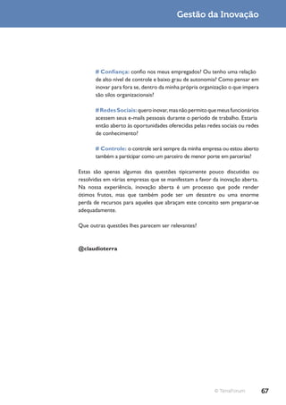 Gestão da Inovação




       # Confiança: confio nos meus empregados? Ou tenho uma relação
       de alto nível de controle e baixo grau de autonomia? Como pensar em
       inovar para fora se, dentro da minha própria organização o que impera
       são silos organizacionais?

       # Redes Sociais: quero inovar, mas não permito que meus funcionários
       acessem seus e-mails pessoais durante o período de trabalho. Estaria
       então aberto às oportunidades oferecidas pelas redes sociais ou redes
       de conhecimento?

       # Controle: o controle será sempre da minha empresa ou estou aberto
       também a participar como um parceiro de menor porte em parcerias?

Estas são apenas algumas das questões tipicamente pouco discutidas ou
resolvidas em várias empresas que se manifestam a favor da inovação aberta.
Na nossa experiência, inovação aberta é um processo que pode render
ótimos frutos, mas que também pode ser um desastre ou uma enorme
perda de recursos para aqueles que abraçam este conceito sem preparar-se
adequadamente.

Que outras questões lhes parecem ser relevantes?


@claudioterra




                                                         © TerraForum          67
 