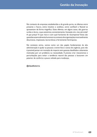 Gestão da Inovação




No contexto de empresas estabelecidas e de grande porte, os dilemas entre
presente e futuro, entre intuitivo e analítico, entre confiável e flexível se
apresentam de forma magnífica. Estes dilemas, em alguns casos, são guerras
surdas e duras, a que assistimos constantemente. Inovação sim, mas até onde?
A que preço? A que risco e com qual horizonte de recompensa? Estas são
questões essencialmente humanas no contexto de organizações invariavelmente
desumanas, impessoais, burocráticas e fortemente hierárquicas.

No contexto acima, vemos como um dos papéis fundamentais da alta
administração é ajudar as pessoas a terem foco e senso de urgência, pois não
é possível pensar em inovação de impacto sem pessoas desafiadas e altamente
motivadas por um problema ou necessidade. É preciso criar mecanismos e
perturbações para evitar a tendência natural das pessoas a buscarem um
patamar de conforto e pouco voltado para mudanças.



@claudioterra




                                                          © TerraForum          69
 
