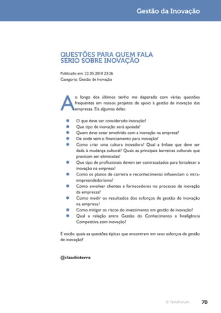 Gestão da Inovação




QUESTÕES PARA QUEM FALA
SÉRIO SOBRE INOVAÇÃO
Publicado em: 22.05.2010 23:26
Categoria: Gestão de Inovação




A
        o longo dos últimos tenho me deparado com várias questões
        frequentes em nossos projetos de apoio à gestão de inovação das
        empresas. Eis algumas delas:

   ¥¥   O que deve ser considerado inovação?
   ¥¥   Que tipo de inovação será apoiada?
   ¥¥   Quem deve estar envolvido com a inovação na empresa?
   ¥¥   De onde vem o financiamento para inovação?
   ¥¥   Como criar uma cultura inovadora? Qual a ênfase que deve ser
        dada à mudança cultural? Quais as principais barreiras culturais que
        precisam ser eliminadas?
   ¥¥   Que tipo de profissionais devem ser contratadados para fortalecer a
        inovação na empresa?
   ¥¥   Como os planos de carreira e reconhecimento influenciam o intra-
        empreendedorismo?
   ¥¥   Como envolver clientes e fornecedores no processo de inovação
        da empresas?
   ¥¥   Como medir os resultados dos esforços de gestão de inovação
        na empresa?
   ¥¥   Como mitigar os riscos do investimento em gestão de inovação?
   ¥¥   Qual a relação entre Gestão do Conhecimento e Inteligência
        Competitiva com inovação?

E vocês: quais as questões típicas que encontram em seus esforços de gestão
de inovação?



@claudioterra




                                                         © TerraForum          70
 