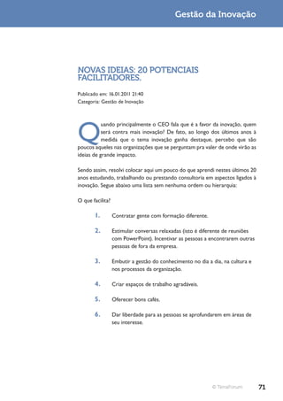 Gestão da Inovação




NOVAS IDEIAS: 20 POTENCIAIS
FACILITADORES.
Publicado em: 16.01.2011 21:40
Categoria: Gestão de Inovação




Q
           uando principalmente o CEO fala que é a favor da inovação, quem
           será contra mais inovação? De fato, ao longo dos últimos anos à
           medida que o tema inovação ganha destaque, percebo que são
poucos aqueles nas organizações que se perguntam pra valer de onde virão as
ideias de grande impacto.

Sendo assim, resolvi colocar aqui um pouco do que aprendi nestes últimos 20
anos estudando, trabalhando ou prestando consultoria em aspectos ligados à
inovação. Segue abaixo uma lista sem nenhuma ordem ou hierarquia:

O que facilita?

       1.         Contratar gente com formação diferente.

       2.         Estimular conversas relaxadas (isto é diferente de reuniões
                  com PowerPoint). Incentivar as pessoas a encontrarem outras
                  pessoas de fora da empresa.

       3.         Embutir a gestão do conhecimento no dia a dia, na cultura e
                  nos processos da organização.

       4.         Criar espaços de trabalho agradáveis.

       5.         Oferecer bons cafés.

       6.         Dar liberdade para as pessoas se aprofundarem em áreas de
                  seu interesse.




                                                            © TerraForum        71
 