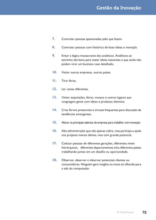 Gestão da Inovação




7.    Contratar pessoas apaixonadas pelo que fazem.

8.    Contratar pessoas com histórico de boas ideias e inovação.

9.    Evitar a lógica massacrante dos analíticos. Analíticos ao
      extremo são bons para matar ideias nascentes e que ainda não
      podem virar um business case detalhado.

10.   Visitar outras empresas, outros países.

11.   Tirar férias.

12.   Ler coisas diferentes.

13.   Visitar exposições, feiras, museus e outros lugares que
      congregam gente com ideias e produtos distintos.

14.   Criar fóruns presenciais e virtuais frequentes para discussão de
      tendências emergentes.

15.   Alocar os principais talentos da empresa para trabalhar com inovação.

16.   Alta administração que não apenas cobra, mas participa e ajuda
      nos projetos menos óbvios, mas com grande potencial.

17.   Colocar pessoas de diferentes gerações, diferentes níveis
      hierárquicos, diferentes departamentos e/ou diferentes países
      trabalhando juntos em um desafio ou oportunidade.

18.   Observar, observar e observar potenciais clientes ou
      consumidores. Ninguém gera insights ou inova só olhando para
      a tela do computador.




                                                      © TerraForum            72
 