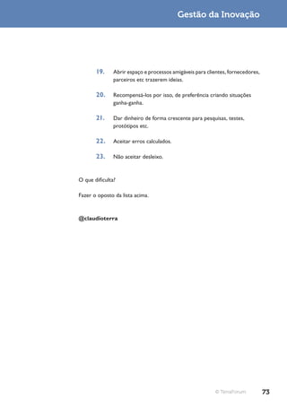 Gestão da Inovação




       19.     Abrir espaço e processos amigáveis para clientes, fornecedores,
               parceiros etc trazerem ideias.

       20.     Recompensá-los por isso, de preferência criando situações
               ganha-ganha.

       21.     Dar dinheiro de forma crescente para pesquisas, testes,
               protótipos etc.

       22.     Aceitar erros calculados.

       23.     Não aceitar desleixo.



O que dificulta?

Fazer o oposto da lista acima.



@claudioterra




                                                          © TerraForum           73
 
