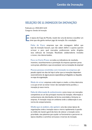 Gestão da Inovação




SELEÇÃO DE 11 INIMIGOS DA INOVAÇÃO
Publicado em: 29.05.2010 16:44
Categoria: Gestão de Inovação




E     m época de Copa do Mundo, resolvi dar uma de técnico e escolher um
      time que não ganha nenhum jogo da inovação. Eis a escalação:

       Falta de Foco: empresas que não conseguem definir que
       tipo de inovação buscam, que não sabem definir o quanto querem
       arriscar e para qual mercados preferenciais serão dirigidos
       seus esforços de inovação. Resultado: colaboradores incitados
       a inovar, mas desnorteados.

       Foco no Curto Prazo: se todos os indicadores de resultado,
       incentivo, reconhecimento e premiação da empresa apontam parao
       curto prazo, adivinhem o que vai acontecer com as inovações da empresa!

       Poucas pessoas envolvidas com inovação na empresa: um
       pecado capital nos dias de hoje é achar que as inovações dependem
       essencialmente de alguns poucos especialistas privilegiados ou daqueles
       no topo da organização.

       Medo de errar: empresas onde impera o medo, a crítica destrutiva
       e os que erram ao tentar inovar são exemplarmente punidos, a
       inovação já nasce morta.

       Falta de informação & conhecimento: como inovar em mercados
       competitivos se um dos principais insumos da inovação, informação e
       conhecimento são distribuídos de forma controlada e limitante na
       empresa. A inovação viceja em ambiente onde a colaboração é uma
       norma de comportamento.

       Chefes que só avaliam, não apóiam: uma das coisas típicas de
       organizações onde a inovação nasce e morre rapidamente é quando
       os chefes de maneira geral são bons de colocar a inovação como
       prioridade, mas péssimos para ajudar os funcionários a percorrer os
       típicos desafios e caminhos tortuosos e incertos da inovação.



                                                            © TerraForum         75
 