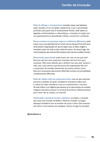 Gestão da Inovação




     Falta de diálogo e transparência: inovação requer que hipóteses
     sejam testadas, erros corrigidos rapidamente e que o aprendizado
     profundo entre pares ocorra continuamente. Porém, onde impera os
     segredos, as dissimulações e a desconfiança, a inovação só surgirá com
     um questionamento e aprendizado coletivo, construtivo e profundo.

     Pouco contato com pessoas, lugares e indústrias diferentes: pode
     inovar, mas na tua sala! Internet só na hora do teu almoço! É incrível como
     ainda existem organizações em que se espera que as ideias, insights e
     inovações surjam do nada ou pior ainda do mesmo, do mesmo lugar, das
     mesmas pessoas, das mesmas informações e dos mesmos modelos mentais.

     Orçamento operacional: pode inovar sim, mas no ano que vem!
     Este ano não tem mais orçamento. Inovação não tem hora para
     acontecer. Não estou dizendo que o dinheiro tem que estar sempre à
     mão, mas o que vemos é que boa parte das organizações lida com
     o orçamento da inovação exatamente da mesma maneira como
     lida com o orçamento operacional. Alôô! São mundos com previbilidade
     completamente diferentes.

     Falta de sólidas redes de relacionamentos: mais do que eventuais
     parcerias e pedidos de ajuda, verdadeiros inovadores sabem que
     o cultivo de redes inovadoras, ricas em conhecimento e recursos
     de toda ordem é um objetivo permanente. Já os oportunistas da inovação
     imaginam que basta comprar os serviços de terceiros. Relacionamento
     para inovar não se compra, se constrói!

     Celebração é perda de tempo e dinheiro: ora bolas, a inovação
     não nasce sem emoção verdadeira. Nenhum inovador consegue
     destaque verdadeiro sem se envolver de corpo e alma. Uma empresa
     sem alma é uma empresa sem qualquer chance no jogo da inovação!



@claudioterra




                                                           © TerraForum            76
 
