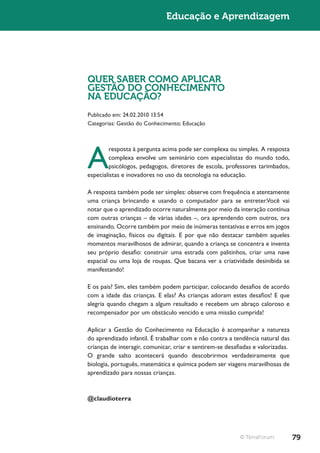 Educação e Aprendizagem




QUER SABER COMO APLICAR
GESTÃO DO CONHECIMENTO
NA EDUCAÇÃO?
Publicado em: 24.02.2010 13:54
Categorias: Gestão do Conhecimento; Educação




A
         resposta à pergunta acima pode ser complexa ou simples. A resposta
         complexa envolve um seminário com especialistas do mundo todo,
         psicólogos, pedagogos, diretores de escola, professores tarimbados,
especialistas e inovadores no uso da tecnologia na educação.

A resposta também pode ser simples: observe com frequência e atentamente
uma criança brincando e usando o computador para se entreter.Você vai
notar que o aprendizado ocorre naturalmente por meio da interação contínua
com outras crianças – de várias idades –, ora aprendendo com outros, ora
ensinando. Ocorre também por meio de inúmeras tentativas e erros em jogos
de imaginação, físicos ou digitais. E por que não destacar também aqueles
momentos maravilhosos de admirar, quando a criança se concentra e inventa
seu próprio desafio: construir uma estrada com palitinhos, criar uma nave
espacial ou uma loja de roupas. Que bacana ver a criatividade desinibida se
manifestando!

E os pais? Sim, eles também podem participar, colocando desafios de acordo
com a idade das crianças. E elas? As crianças adoram estes desafios! E que
alegria quando chegam a algum resultado e recebem um abraço caloroso e
recompensador por um obstáculo vencido e uma missão cumprida!

Aplicar a Gestão do Conhecimento na Educação é acompanhar a natureza
do aprendizado infantil. É trabalhar com e não contra a tendência natural das
crianças de interagir, comunicar, criar e sentirem-se desafiadas e valorizadas.
O grande salto acontecerá quando descobrirmos verdadeiramente que
biologia, português, matemática e química podem ser viagens maravilhosas de
aprendizado para nossas crianças.



@claudioterra




                                                           © TerraForum           79
 