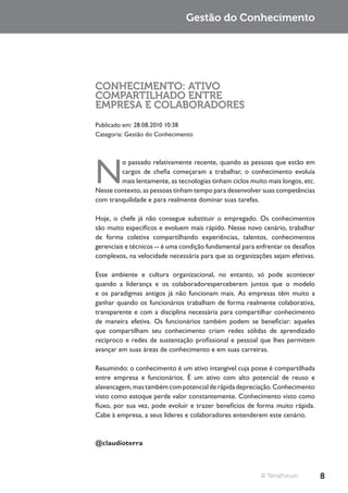 Gestão do Conhecimento




CONHECIMENTO: ATIVO
COMPARTILHADO ENTRE
EMPRESA E COLABORADORES
Publicado em: 28.08.2010 10:38
Categoria: Gestão do Conhecimento




N
        o passado relativamente recente, quando as pessoas que estão em
        cargos de chefia começaram a trabalhar, o conhecimento evoluía
        mais lentamente, as tecnologias tinham ciclos muito mais longos, etc.
Nesse contexto, as pessoas tinham tempo para desenvolver suas competências
com tranquilidade e para realmente dominar suas tarefas.

Hoje, o chefe já não consegue substituir o empregado. Os conhecimentos
são muito específicos e evoluem mais rápido. Nesse novo cenário, trabalhar
de forma coletiva compartilhando experiências, talentos, conhecimentos
gerenciais e técnicos -- é uma condição fundamental para enfrentar os desafios
complexos, na velocidade necessária para que as organizações sejam efetivas.

Esse ambiente e cultura organizacional, no entanto, só pode acontecer
quando a liderança e os colaboradoresperceberem juntos que o modelo
e os paradigmas antigos já não funcionam mais. As empresas têm muito a
ganhar quando os funcionários trabalham de forma realmente colaborativa,
transparente e com a disciplina necessária para compartilhar conhecimento
de maneira efetiva. Os funcionários também podem se beneficiar: aqueles
que compartilham seu conhecimento criam redes sólidas de aprendizado
recíproco e redes de sustentação profissional e pessoal que lhes permitem
avançar em suas áreas de conhecimento e em suas carreiras.

Resumindo: o conhecimento é um ativo intangível cuja posse é compartilhada
entre empresa e funcionários. É um ativo com alto potencial de reuso e
alavancagem, mas também com potencial de rápida depreciação. Conhecimento
visto como estoque perde valor constantemente. Conhecimento visto como
fluxo, por sua vez, pode evoluir e trazer benefícios de forma muito rápida.
Cabe à empresa, a seus líderes e colaboradores entenderem este cenário.



@claudioterra



                                                          © TerraForum           8
 