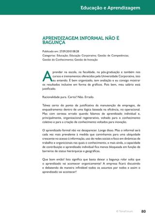 Educação e Aprendizagem




APRENDIZAGEM INFORMAL NÃO É
BAGUNÇA
Publicado em: 27.09.2010 08:28
Categorias: Educação; Educação Corporativa; Gestão de Competências;
Gestão do Conhecimento; Gestão de Inovação




A
         prender na escola, na faculdade, na pós-graduação e também nos
         cursos e treinamentos oferecidos pela Universidade Corporativa, isto
         eu entendo. É bem organizado, tem avaliação e eu consigo mostrar
os resultados inclusive em forma de gráficos. Pois bem, meu salário está
justificado.

Racionalidade pura. Certo? Não. Errado.

Talvez certo do ponto de justificativa da manutenção de empregos, de
enquadramento dentro de uma lógica baseada na eficência, no operacional.
Mas com certeza errado quando falamos de aprendizado individual e,
principalmente, organizacional regenerativo, voltado para o conhecimento
coletivo e para a criação de conhecimento voltados para inovação.

O aprendizado formal não vai desaparecer. Longe disso. Mas o informal será
cada vez mais prevalente à medida que caminhamos para uma ubiquidade
crescente no acesso à informação, uso de redes sociais e foco em dinâmicas de
trabalho e organicionais nas quais o conhecimento, e mais ainda, a capacidade
de contribuição e aprendizado individual fica menos bloqueada em função de
barreiras de status hierárquicas e geográficas.

Que bom então! Isto significa que basta deixar a bagunça rolar solta que
o aprendizado vai acontecer organicamente? A empresa ficará discutindo
e debatendo de maneira infindável todos os assuntos por todos e assim o
aprendizado vai acontecer?




                                                          © TerraForum          80
 