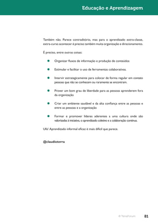 Educação e Aprendizagem




Também não. Parece contraditório, mas para o aprendizado extra-classe,
extra-curso acontecer é preciso também muita organização e direcionamento.

É preciso, entre outras coisas:

   ¥¥ Organizar fluxos de informação e produção de conteúdos

   ¥¥ Estimular e facilitar o uso de ferramentas colaborativas.

   ¥¥ Intervir estrategicamente para colocar de forma regular em contato
      pessoas que não se conhecem ou raramente se encontram.

   ¥¥ Prover um bom grau de liberdade para as pessoas aprenderem fora
      da organização

   ¥¥ Criar um ambiente saudável e da alta confiança entre as pessoas e
      entre as pessoas e a organização

   ¥¥ Formar e promover líderes aderentes a uma cultura onde são
      valorizadas à iniciativa, o aprendizado coletivo e a colaboração contínua.

Ufa! Aprendizado informal eficaz é mais difícil que parece.


@claudioterra




                                                              © TerraForum         81
 