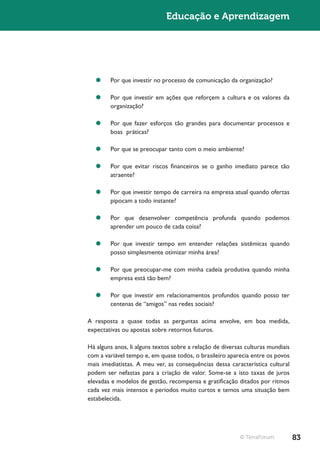 Educação e Aprendizagem




   ¥¥ Por que investir no processo de comunicação da organização?

   ¥¥ Por que investir em ações que reforçem a cultura e os valores da
      organização?

   ¥¥ Por que fazer esforços tão grandes para documentar processos e
      boas práticas?

   ¥¥ Por que se preocupar tanto com o meio ambiente?

   ¥¥ Por que evitar riscos financeiros se o ganho imediato parece tão
      atraente?

   ¥¥ Por que investir tempo de carreira na empresa atual quando ofertas
      pipocam a todo instante?

   ¥¥ Por que desenvolver competência profunda quando podemos
      aprender um pouco de cada coisa?

   ¥¥ Por que investir tempo em entender relações sistêmicas quando
      posso simplesmente otimizar minha área?

   ¥¥ Por que preocupar-me com minha cadeia produtiva quando minha
      empresa está tão bem?

   ¥¥ Por que investir em relacionamentos profundos quando posso ter
      centenas de “amigos” nas redes sociais?

A resposta a quase todas as perguntas acima envolve, em boa medida,
expectativas ou apostas sobre retornos futuros.

Há alguns anos, li alguns textos sobre a relação de diversas culturas mundiais
com a variável tempo e, em quase todos, o brasileiro aparecia entre os povos
mais imediatistas. A meu ver, as consequências dessa característica cultural
podem ser nefastas para a criação de valor. Some-se a isto taxas de juros
elevadas e modelos de gestão, recompensa e gratificação ditados por ritmos
cada vez mais intensos e períodos muito curtos e temos uma situação bem
estabelecida.




                                                          © TerraForum           83
 