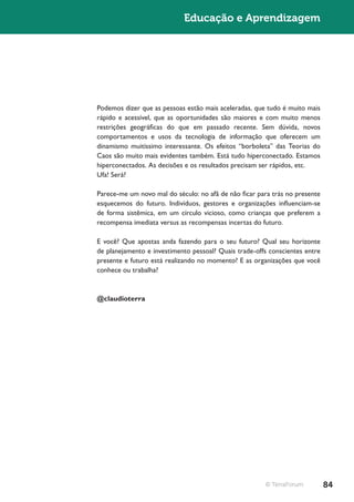 Educação e Aprendizagem




Podemos dizer que as pessoas estão mais aceleradas, que tudo é muito mais
rápido e acessível, que as oportunidades são maiores e com muito menos
restrições geográficas do que em passado recente. Sem dúvida, novos
comportamentos e usos da tecnologia de informação que oferecem um
dinamismo muitíssimo interessante. Os efeitos “borboleta” das Teorias do
Caos são muito mais evidentes também. Está tudo hiperconectado. Estamos
hiperconectados. As decisões e os resultados precisam ser rápidos, etc.
Ufa! Será?

Parece-me um novo mal do século: no afã de não ficar para trás no presente
esquecemos do futuro. Indivíduos, gestores e organizações influenciam-se
de forma sistêmica, em um círculo vicioso, como crianças que preferem a
recompensa imediata versus as recompensas incertas do futuro.

E você? Que apostas anda fazendo para o seu futuro? Qual seu horizonte
de planejamento e investimento pessoal? Quais trade-offs conscientes entre
presente e futuro está realizando no momento? E as organizações que você
conhece ou trabalha?



@claudioterra




                                                       © TerraForum          84
 