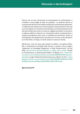 Educação e Aprendizagem




Normas são um dos instrumentos de sistematização de conhecimentos, e
cristalizam o atual estágio de saber da sociedade – ou poderiam fazê-lo, se
incorporassem de forma mais rápida a evolução dos conhecimentos disponíveis,
à medida que eles evoluem por meio de pesquisa e desenvolvimento. Será que
as normas vigentes e os mecanismos de educação e controle já não deveriam ter
sido aprimorados para evitar ao menos as tragédias previsíveis? A esta altura,
as políticas públicas já deveriam ter incorporado práticas de planejamento e
atuação que pudessem evitar tanto as condições que permitiram, quanto as
consequências dos desabamentos ocorridos com as chuvas no Rio de Janeiro
(e em São Paulo, em Angra, em Santa Catarina e assim por diante).

Obviamente, tudo isso passa pela questão da política e da gestão pública.
Mas o conhecimento acumulado pode iluminar o caminho: como os papers
“Application of Knowledge Management in Public Administration” de Karl
Wiig - http://www.krii.com/downloads/km_in_public_admin_rev.pdf, “Gestão
do Conhecimento na Administração Pública” de Batista et al - http://www.
terraforum.com.br/biblioteca/Documents/libdoc00000229v001relatorio_
ipea.pdf, e o artigo “Gestão do Conhecimento para o Brasil”, do Terra - http://
governo.terraforum.com.br/Documents/libdoc00000014v003Gestao%20
do%20Conhecimento%20para%20o%20Brasil%20-%20Ter.pdf.



@betodovalleTF




                                                           © TerraForum           86
 