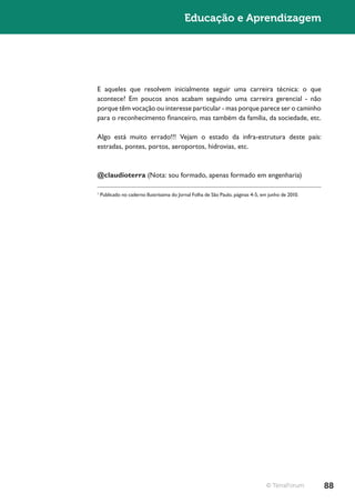 Educação e Aprendizagem




E aqueles que resolvem inicialmente seguir uma carreira técnica: o que
acontece? Em poucos anos acabam seguindo uma carreira gerencial - não
porque têm vocação ou interesse particular - mas porque parece ser o caminho
para o reconhecimento financeiro, mas também da família, da sociedade, etc.

Algo está muito errado!!! Vejam o estado da infra-estrutura deste país:
estradas, pontes, portos, aeroportos, hidrovias, etc.



@claudioterra (Nota: sou formado, apenas formado em engenharia)

1
    Publicado no caderno Ilustríssima do Jornal Folha de São Paulo, páginas 4-5, em junho de 2010.




                                                                                  © TerraForum       88
 