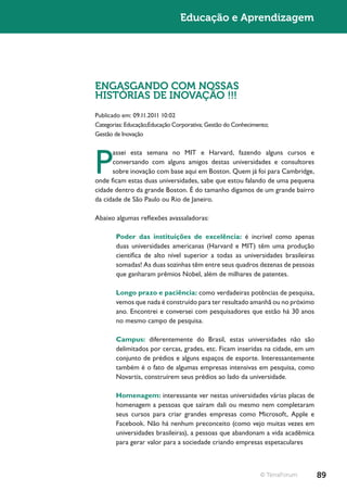 Educação e Aprendizagem




ENGASGANDO COM NOSSAS
HISTÓRIAS DE INOVAÇÃO !!!
Publicado em: 09.11.2011 10:02
Categorias: Educação;Educação Corporativa; Gestão do Conhecimento;
Gestão de Inovação




P
      assei esta semana no MIT e Harvard, fazendo alguns cursos e
      conversando com alguns amigos destas universidades e consultores
      sobre inovação com base aqui em Boston. Quem já foi para Cambridge,
onde ficam estas duas universidades, sabe que estou falando de uma pequena
cidade dentro da grande Boston. É do tamanho digamos de um grande bairro
da cidade de São Paulo ou Rio de Janeiro.

Abaixo algumas reflexões avassaladoras:

       Poder das instituições de excelência: é incrível como apenas
       duas universidades americanas (Harvard e MIT) têm uma produção
       científica de alto nível superior a todas as universidades brasileiras
       somadas! As duas sozinhas têm entre seus quadros dezenas de pessoas
       que ganharam prêmios Nobel, além de milhares de patentes.

       Longo prazo e paciência: como verdadeiras potências de pesquisa,
       vemos que nada é construído para ter resultado amanhã ou no próximo
       ano. Encontrei e conversei com pesquisadores que estão há 30 anos
       no mesmo campo de pesquisa.

       Campus: diferentemente do Brasil, estas universidades não são
       delimitados por cercas, grades, etc. Ficam inseridas na cidade, em um
       conjunto de prédios e alguns espaços de esporte. Interessantemente
       também é o fato de algumas empresas intensivas em pesquisa, como
       Novartis, construírem seus prédios ao lado da universidade.

       Homenagem: interessante ver nestas universidades várias placas de
       homenagem a pessoas que saíram dali ou mesmo nem completaram
       seus cursos para criar grandes empresas como Microsoft, Apple e
       Facebook. Não há nenhum preconceito (como vejo muitas vezes em
       universidades brasileiras), a pessoas que abandonam a vida acadêmica
       para gerar valor para a sociedade criando empresas espetaculares



                                                              © TerraForum      89
 