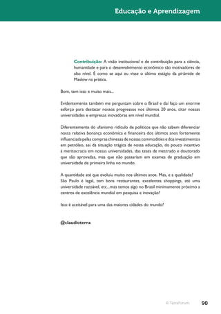 Educação e Aprendizagem




       Contribuição: A visão institucional e de contribuição para a ciência,
       humanidade e para o desenvolvimento econômico são motivadores de
       alto nível. É como se aqui eu visse o último estágio da pirâmide de
       Maslow na prática.

Bom, tem isso e muito mais...

Evidentemente também me perguntam sobre o Brasil e daí faço um enorme
esforço para destacar nossos progressos nos últimos 20 anos, citar nossas
universidades e empresas inovadoras em nível mundial.

Diferentemente do ufanismo ridículo de políticos que não sabem diferenciar
nossa relativa bonança econômica e financeira dos últimos anos fortemente
influenciada pelas compras chinesas de nossas commodities e dos investimentos
em petróleo, sei da situação trágica de nossa educação, do pouco incentivo
à meritocracia em nossas universidades, das teses de mestrado e doutorado
que são aprovadas, mas que não passariam em exames de graduação em
universidade de primeira linha no mundo.

A quantidade até que evoluiu muito nos últimos anos. Mas, e a qualidade?
São Paulo é legal, tem bons restaurantes, excelentes shoppings, até uma
universidade razoável, etc...mas temos algo no Brasil minimamente próximo a
centros de excelência mundial em pesquisa e inovação?

Isto é aceitável para uma das maiores cidades do mundo?



@claudioterra




                                                          © TerraForum          90
 
