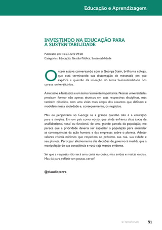 Educação e Aprendizagem




INVESTINDO NA EDUCAÇÃO PARA
A SUSTENTABILIDADE
Publicado em: 16.03.2010 09:28
Categorias: Educação; Gestão Pública; Sustentabilidade




O
         ntem estava conversando com o George Stein, brilhante colega,
         que está terminando sua dissertação de mestrado em que
         explora a questão da inserção do tema Sustentabilidade nos
cursos universitários.

A iniciativa é fantástica e um tema realmente importante. Nossas universidades
precisam formar não apenas técnicos em suas respectivas disciplinas, mas
também cidadãos, com uma visão mais ampla dos assuntos que definem e
modelam nossa sociedade e, consequemente, os negócios.

Mas eu perguntaria ao George se a grande questão não é a educação
pura e simples. Em um país como nosso, que ainda enfrenta altas taxas de
analfabetismo, total ou funcional, de uma grande parcela da população, me
parece que a prioridade deveria ser capacitar a população para entender
as consequências da ação humana e das empresas sobre o planeta. Adotar
valores cívicos mínimos que respeitem ao próximo, sua rua, sua cidade e
seu planeta. Participar efetivamente das decisões de governo à medida que a
manipulação de sua consciência e voto seja menos evidente.

Sei que a resposta não será uma coisa ou outra, mas ambas e muitas outras.
Mas dá para refletir um pouco, certo?



@claudioterra




                                                          © TerraForum           91
 