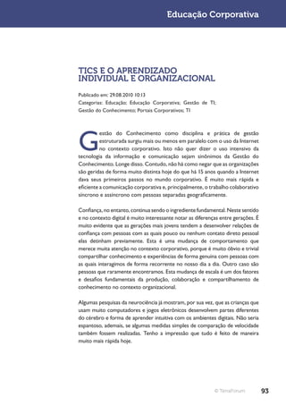 Educação Corporativa




TICS E O APRENDIZADO
INDIVIDUAL E ORGANIZACIONAL
Publicado em: 29.08.2010 10:13
Categorias: Educação; Educação Corporativa; Gestão de TI;
Gestão do Conhecimento; Portais Corporativos; TI




G
          estão do Conhecimento como disciplina e prática de gestão
          estruturada surgiu mais ou menos em paralelo com o uso da Internet
          no contexto corporativo. Isto não quer dizer o uso intensivo da
tecnologia da informação e comunicação sejam sinônimos da Gestão do
Conhecimento. Longe disso. Contudo, não há como negar que as organizações
são geridas de forma muito distinta hoje do que há 15 anos quando a Internet
dava seus primeiros passos no mundo corporativo. É muito mais rápida e
eficiente a comunicação corporativa e, principalmente, o trabalho colaborativo
síncrono e assíncrono com pessoas separadas geograficamente.

Confiança, no entanto, continua sendo o ingrediente fundamental. Neste sentido
e no contexto digital é muito interessante notar as diferenças entre gerações. É
muito evidente que as gerações mais jovens tendem a desenvolver relações de
confiança com pessoas com as quais pouco ou nenhum contato direto pessoal
elas detinham previamente. Esta é uma mudança de comportamento que
merece muita atenção no contexto corporativo, porque é muito óbvio e trivial
compartilhar conhecimento e experiências de forma genuína com pessoas com
as quais interagimos de forma recorrente no nosso dia a dia. Outro caso são
pessoas que raramente encontramos. Esta mudança de escala é um dos fatores
e desafios fundamentais da produção, colaboração e compartilhamento de
conhecimento no contexto organizacional.

Algumas pesquisas da neurociência já mostram, por sua vez, que as crianças que
usam muito computadores e jogos eletrônicos desenvolvem partes diferentes
do cérebro e forma de aprender intuitiva com os ambientes digitais. Não seria
espantoso, ademais, se algumas medidas simples de comparação de velocidade
também fossem realizadas. Tenho a impressão que tudo é feito de maneira
muito mais rápida hoje.




                                                            © TerraForum           93
 