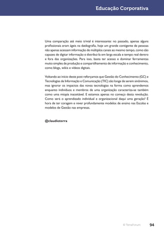 Educação Corporativa




Uma comparação até meio trivial é interessante: no passado, apenas alguns
profissionais eram ágeis na datilografia, hoje um grande contigente de pessoas
não apenas acessam informação de múltiplos canais ao mesmo tempo, como são
capazes de digitar informação e distribui-la em larga escala e tempo real dentro
e fora das organizações. Para isso, basta ter acesso e dominar ferramentas
muito simples de produção e compartilhamento de informação e conhecimento,
como blogs, wikis e vídeos digitais.

Voltando ao início deste post reforçamos que Gestão do Conhecimento (GC) e
Tecnologias de Informação e Comunicação (TIC) são longe de serem sinônimos,
mas ignorar os impactos das novas tecnologias na forma como aprendemos
enquanto indivíduos e membros de uma organização caracteriza-se também
como uma miopía inaceitável. E estamos apenas no começo desta revolução.
Como será o aprendizado individual e organizacional daqui uma geração? É
hora de ter coragem e rever profundamente modelos de ensino nas Escolas e
modelos de Gestão nas empresas.



@claudioterra




                                                            © TerraForum           94
 
