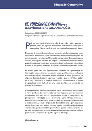 Educação Corporativa




APRENDIZADO NO SÉC XXI:
UMA GRANDE PARCERIA ENTRE
INDIVÍDUOS E AS ORGANIZAÇÕES
Publicado em: 29.08.2010 08:39
Categorias: Educação Corporativa; Gestão de Competências; Gestão do Conhecimento




P
      ode ser um grande chavão, mas não dá para não repetir: aprender a
      aprender parece ser o grande desafio tanto para indivíduos, como para as
      organizações. Há uma grande sinergia entre os desafios nestes dois planos.

Do ponto de vista individual, algumas perguntas são bem relevantes: como
aprender de maneira mais rápida, mais eficiente e com resultados tangíveis em
termos pessoais e profissionais? Como não ficar para trás? Como acompanhar
as novas tecnologias e métodos que surgem a cada instante? Sabemos que não é
possível mais separar muito bem o momento de aprendizado, do momento do
trabalho e, em algumas profissões, eu diria até do momento de lazer e prazer.

O mundo pode ser uma oportunidade constante de aprendizado. As
informações e conhecimentos necessários para o aperfeiçoamento profissional
nunca estiveram tão disponíveis. Alguns exageram e dizem que está a um
clique de distância. Exageros à parte, a verdade é que os indivíduos podem
ter acesso à informação, a redes de aprendizado, comunidades de práticas e
a especialistas em nível global, em uma escala que há pouco tempo não era
possível de se imaginar.

Já as organizações precisam desenvolver novas competências, metodologias
e novos produtos de maneira cada vez mais frequente para se manterem
competitivas. Isto não ocorre simplesmente porque é determinado no
planejamento estratégico e no orçamento. Competências, métodos e
inovações ocorrem porque há gente motivada em aprender individualmente
e coletivamente, porque a organização disponibiliza tempo para as pessoas
sairem da rotina e para acessar pessoas, lugares e tecnologias habilitadoras.
Treinamentos pontuais também podem fazer grande sentido, contudo, é a
parceria entre indivíduos e organizações visando objetivos comuns de evolução
profissional e competitiva é o que faz a grande diferença.



@claudioterra


                                                            © TerraForum           96
 