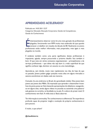 Educação Corporativa




APRENDIZADO ACELERADO?
Publicado em: 14.01.2011 12:27
Categorias: Educação; Educação Corporativa; Gestão de Competências;
Gestão do Conhecimento




É
      interessantíssimo observar como há uma nova geração de profissionais
      plugados, funcionando num RPM muito mais acelerado do que quando
      comecei a trabalhar em meados da década de 80. Realmente os jovens
profissionais estão melhor informados, mais preparados, mais ágeis e mais
plugados no mundo.

É evidente também como uma parte significativa destes profissionais é
impaciente, agitada, sempre procurando o próximo desafio. Isto também é
bom. O que noto em vários contextos organizacionais – principalmente o de
serviços profissionais – que talvez não seja bom é a visão superficial do que
significa conhecer algo, dominar um assunto ou uma metodologia.

Aprende-se, sem dúvida, muito mais rapidamente nos dias de hoje do que
no passado. Jovens podem galgar posições muito altas em alguns mercados e
setores econômicos em idades cada vez menores.

Contudo, há uma síndrome no Brasil, do aprendizado indolor. Dos jovens bem
jovens aos jovens dos MBAs. Dá impressão que aprender e desenvolver know-
how de ponta possa ser feito baixando apresentações do slideshare, navegando-
se em alguns sites, vendo alguns vídeos no youtube ou assistindo uma palestra/
aula gostosa no cursinho, na faculdade ou na pós. É a cultura do prazer total. O
conhecimento vem fácil. A mídia está aí. Basta absorver.

Ter informação é commodity. Ter conhecimento é o diferencial. Ter experiência
profunda capaz de propiciar insight e evolução do próprio conhecimento é
para poucos.

E vocês, o que acham?



@claudioterra




                                                            © TerraForum           97
 