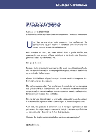 Educação Corporativa




ESTRUTURA FUNCIONAL
E KNOWLEDGE WORKER
Publicado em: 25.03.2010 15:23
Categorias: Educação Corporativa; Gestão de Competências; Gestão do Conhecimento




U
         ma das características mais marcantes dos profissionais do
         conhecimento é que os mesmos se identificam primordialmente com
         temas, assuntos e áreas de conhecimento.

Esta realidade se choca, em certa medida, com a grande maioria das
organizações que seguem a lógica tradicional e hierárquica das diretorias,
gerências, áreas, departamentos, etc.

Por que o choque?

Porque a lógica organizacional, em geral, não leva à especialização profunda,
mas sim ao cumprimento de partes (fragmentadas) dos processos de trabalho
da organização, da função, etc.

Ou seja, é o indivíduo se adaptando aos processos de trabalho das organizações.
Evidentemente isto é necessário.

Mas e o knowledge worker? Para ser chamado de knowledge worker, ele precisa
não apenas contribuir essencialmente com seu intelecto, mas também dedicar
tempo, atenção e mesmo paixão para temas, assuntos e áreas do conhecimento.
Serão compatíveis estas duas realidades?

Sim, mas é preciso deixar claro para os empregados e colaboradores que eles precisam
ir muito além de cumprir suas tarefas e contribuir para os processos organizacionais.

Com isso, eles passarão a contribuir para a inovação organizacional, dos
processos e dos negócios a partir da atuação sinérgica com outros profissionais
do conhecimento - de dentro e de fora da organização.

Confuso? Ou simplesmente muito difícil de acontecer nas organizações?



@claudioterra


                                                                © TerraForum            98
 