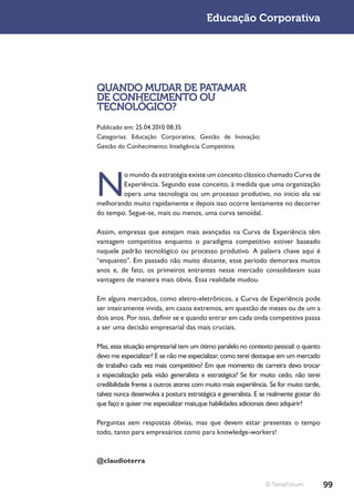Educação Corporativa




QUANDO MUDAR DE PATAMAR
DE CONHECIMENTO OU
TECNOLÓGICO?
Publicado em: 25.04.2010 08:35
Categorias: Educação Corporativa; Gestão de Inovação;
Gestão do Conhecimento; Inteligência Competitiva




N
        o mundo da estratégia existe um conceito clássico chamado Curva de
        Experiência. Segundo esse conceito, à medida que uma organização
        opera uma tecnologia ou um processo produtivo, no início ela vai
melhorando muito rapidamente e depois isso ocorre lentamente no decorrer
do tempo. Segue-se, mais ou menos, uma curva senoidal.

Assim, empresas que estejam mais avançadas na Curva de Experiência têm
vantagem competitiva enquanto o paradigma competitivo estiver baseado
naquele padrão tecnológico ou processo produtivo. A palavra chave aqui é
“enquanto”. Em passado não muito distante, esse período demorava muitos
anos e, de fato, os primeiros entrantes nesse mercado consolidavam suas
vantagens de maneira mais óbvia. Essa realidade mudou.

Em alguns mercados, como eletro-eletrônicos, a Curva de Experiência pode
ser inteiramente vivida, em casos extremos, em questão de meses ou de um a
dois anos. Por isso, definir se e quando entrar em cada onda competitiva passa
a ser uma decisão empresarial das mais cruciais.

Mas, essa situação empresarial tem um ótimo paralelo no contexto pessoal: o quanto
devo me especializar? E se não me especializar, como terei destaque em um mercado
de trabalho cada vez mais competitivo? Em que momento de carreira devo trocar
a especialização pela visão generalista e estratégica? Se for muito cedo, não terei
credibilidade frente a outros atores com muito mais experiência. Se for muito tarde,
talvez nunca desenvolva a postura estratégica e generalista. E se realmente gostar do
que faço e quiser me especializar mais,que habilidades adicionais devo adquirir?

Perguntas sem respostas óbvias, mas que devem estar presentes o tempo
todo, tanto para empresários como para knowledge-workers!



@claudioterra


                                                                © TerraForum            99
 
