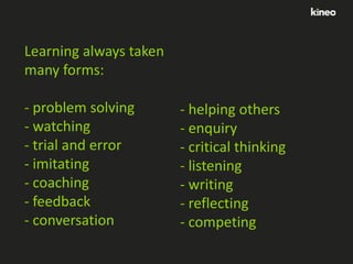 Learning always taken
many forms:
- problem solving
- watching
- trial and error
- imitating
- coaching
- feedback
- conversation

- helping others
- enquiry
- critical thinking
- listening
- writing
- reflecting
- competing

 
