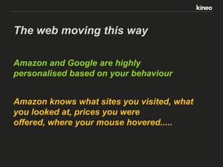 The web moving this way
Amazon and Google are highly
personalised based on your behaviour
Amazon knows what sites you visited, what
you looked at, prices you were
offered, where your mouse hovered.....

 