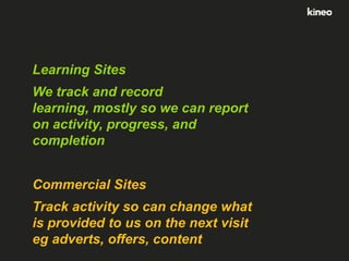 Learning Sites
We track and record
learning, mostly so we can report
on activity, progress, and
completion

Commercial Sites
Track activity so can change what
is provided to us on the next visit
eg adverts, offers, content

 