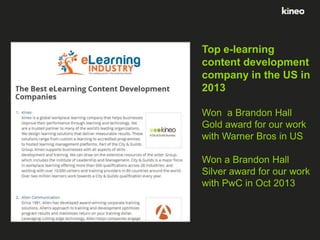 Top e-learning
content development
company in the US in
2013
Won a Brandon Hall
Gold award for our work
with Warner Bros in US
Won a Brandon Hall
Silver award for our work
with PwC in Oct 2013

 