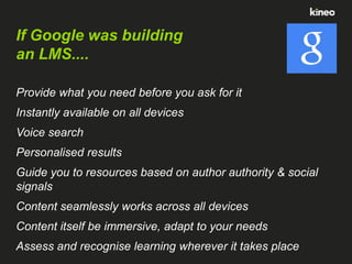 If Google was building
an LMS....
Provide what you need before you ask for it
Instantly available on all devices
Voice search

Personalised results
Guide you to resources based on author authority & social
signals

Content seamlessly works across all devices
Content itself be immersive, adapt to your needs
Assess and recognise learning wherever it takes place

 